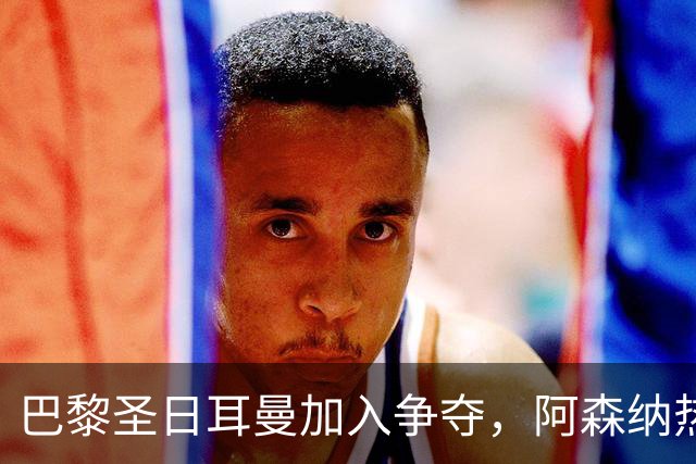 巴黎圣日耳曼加入争夺，阿森纳热刺抢人遇新变数